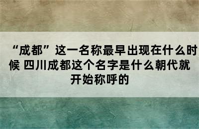 “成都”这一名称最早出现在什么时候 四川成都这个名字是什么朝代就开始称呼的